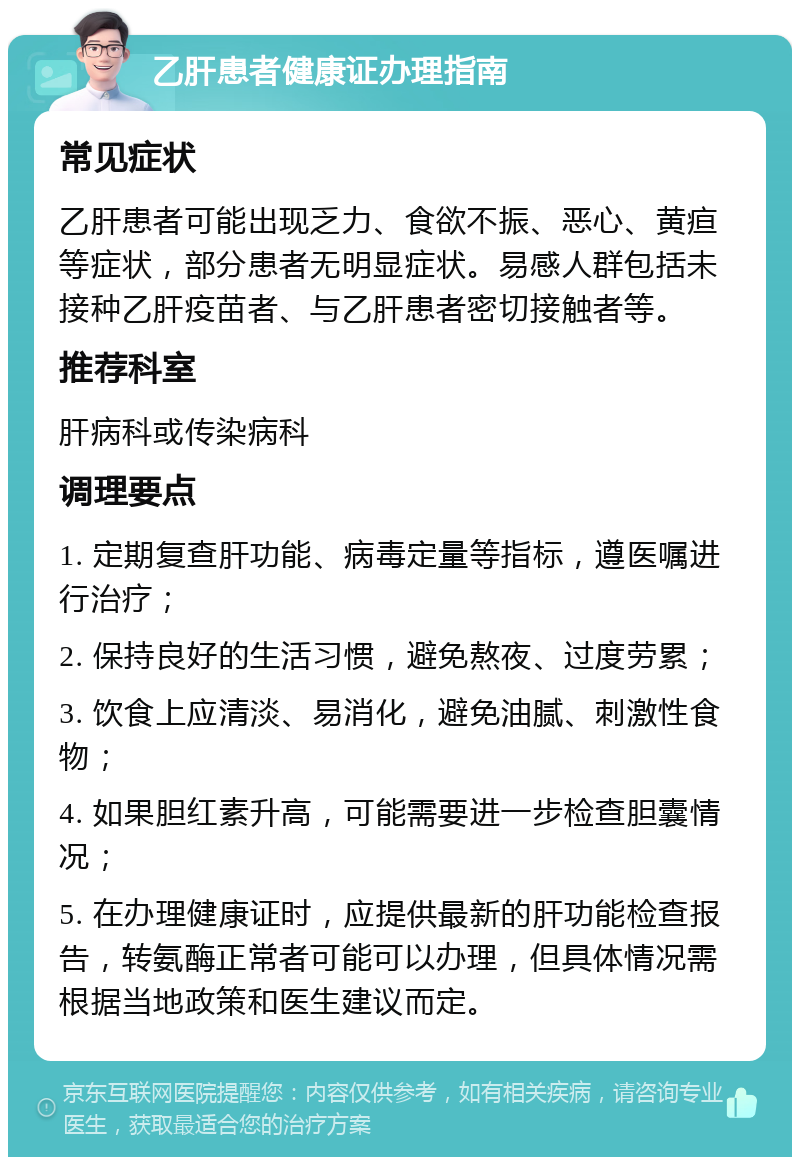 乙肝患者健康证办理指南 常见症状 乙肝患者可能出现乏力、食欲不振、恶心、黄疸等症状，部分患者无明显症状。易感人群包括未接种乙肝疫苗者、与乙肝患者密切接触者等。 推荐科室 肝病科或传染病科 调理要点 1. 定期复查肝功能、病毒定量等指标，遵医嘱进行治疗； 2. 保持良好的生活习惯，避免熬夜、过度劳累； 3. 饮食上应清淡、易消化，避免油腻、刺激性食物； 4. 如果胆红素升高，可能需要进一步检查胆囊情况； 5. 在办理健康证时，应提供最新的肝功能检查报告，转氨酶正常者可能可以办理，但具体情况需根据当地政策和医生建议而定。