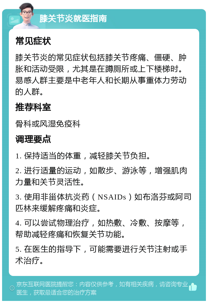 膝关节炎就医指南 常见症状 膝关节炎的常见症状包括膝关节疼痛、僵硬、肿胀和活动受限，尤其是在蹲厕所或上下楼梯时。易感人群主要是中老年人和长期从事重体力劳动的人群。 推荐科室 骨科或风湿免疫科 调理要点 1. 保持适当的体重，减轻膝关节负担。 2. 进行适量的运动，如散步、游泳等，增强肌肉力量和关节灵活性。 3. 使用非甾体抗炎药（NSAIDs）如布洛芬或阿司匹林来缓解疼痛和炎症。 4. 可以尝试物理治疗，如热敷、冷敷、按摩等，帮助减轻疼痛和恢复关节功能。 5. 在医生的指导下，可能需要进行关节注射或手术治疗。