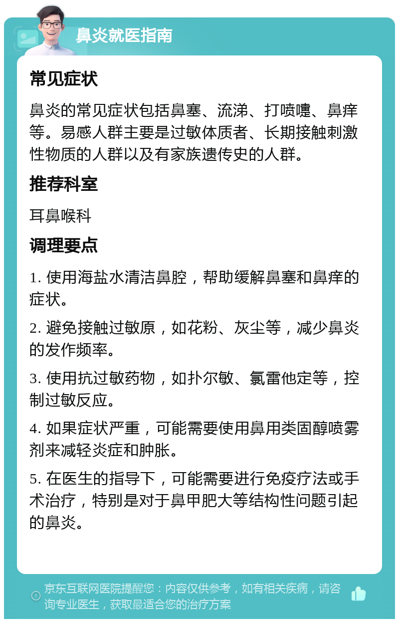 鼻炎就医指南 常见症状 鼻炎的常见症状包括鼻塞、流涕、打喷嚏、鼻痒等。易感人群主要是过敏体质者、长期接触刺激性物质的人群以及有家族遗传史的人群。 推荐科室 耳鼻喉科 调理要点 1. 使用海盐水清洁鼻腔，帮助缓解鼻塞和鼻痒的症状。 2. 避免接触过敏原，如花粉、灰尘等，减少鼻炎的发作频率。 3. 使用抗过敏药物，如扑尔敏、氯雷他定等，控制过敏反应。 4. 如果症状严重，可能需要使用鼻用类固醇喷雾剂来减轻炎症和肿胀。 5. 在医生的指导下，可能需要进行免疫疗法或手术治疗，特别是对于鼻甲肥大等结构性问题引起的鼻炎。