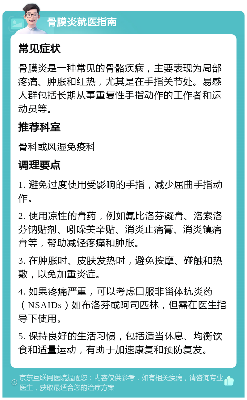 骨膜炎就医指南 常见症状 骨膜炎是一种常见的骨骼疾病，主要表现为局部疼痛、肿胀和红热，尤其是在手指关节处。易感人群包括长期从事重复性手指动作的工作者和运动员等。 推荐科室 骨科或风湿免疫科 调理要点 1. 避免过度使用受影响的手指，减少屈曲手指动作。 2. 使用凉性的膏药，例如氟比洛芬凝膏、洛索洛芬钠贴剂、吲哚美辛贴、消炎止痛膏、消炎镇痛膏等，帮助减轻疼痛和肿胀。 3. 在肿胀时、皮肤发热时，避免按摩、碰触和热敷，以免加重炎症。 4. 如果疼痛严重，可以考虑口服非甾体抗炎药（NSAIDs）如布洛芬或阿司匹林，但需在医生指导下使用。 5. 保持良好的生活习惯，包括适当休息、均衡饮食和适量运动，有助于加速康复和预防复发。