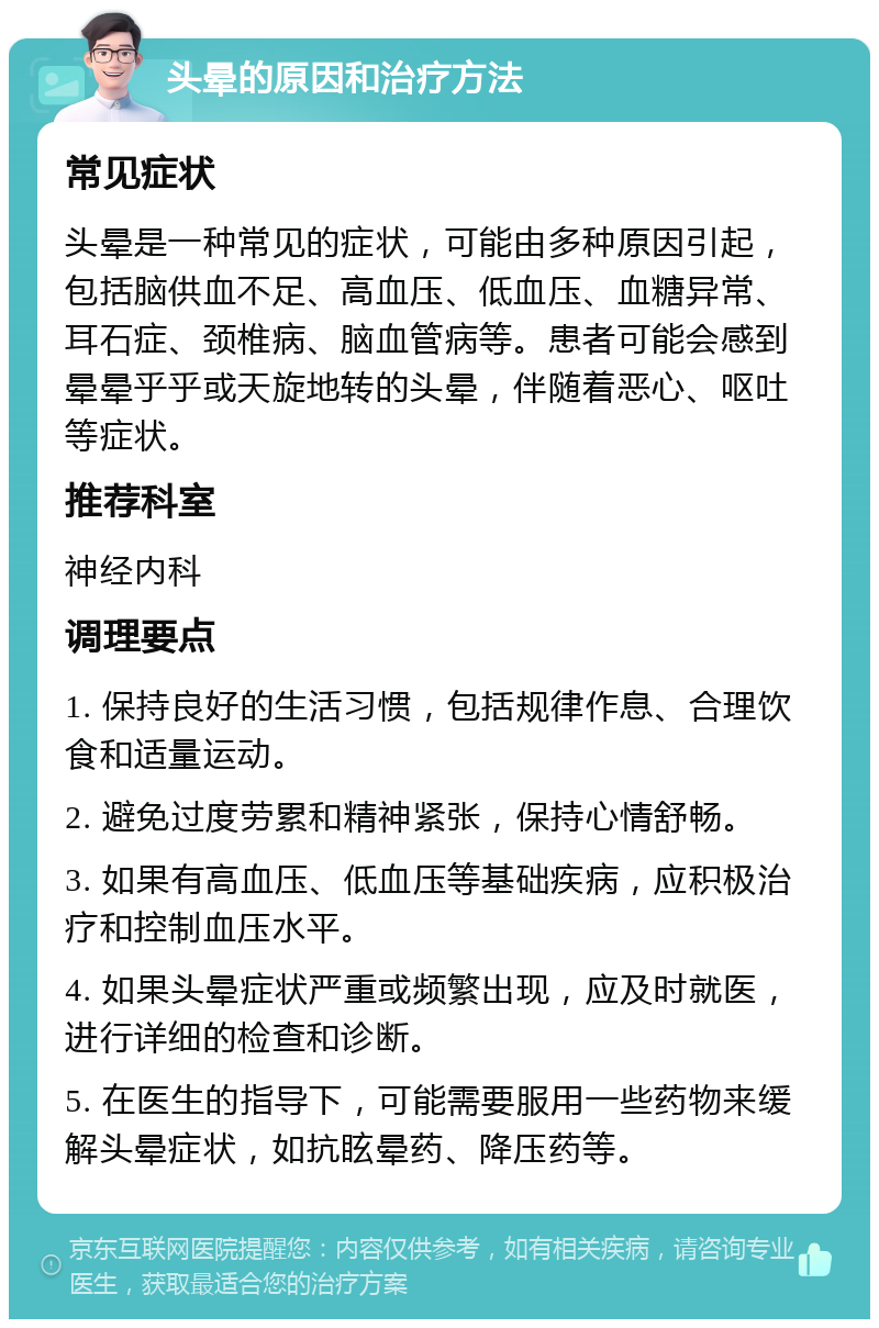 头晕的原因和治疗方法 常见症状 头晕是一种常见的症状，可能由多种原因引起，包括脑供血不足、高血压、低血压、血糖异常、耳石症、颈椎病、脑血管病等。患者可能会感到晕晕乎乎或天旋地转的头晕，伴随着恶心、呕吐等症状。 推荐科室 神经内科 调理要点 1. 保持良好的生活习惯，包括规律作息、合理饮食和适量运动。 2. 避免过度劳累和精神紧张，保持心情舒畅。 3. 如果有高血压、低血压等基础疾病，应积极治疗和控制血压水平。 4. 如果头晕症状严重或频繁出现，应及时就医，进行详细的检查和诊断。 5. 在医生的指导下，可能需要服用一些药物来缓解头晕症状，如抗眩晕药、降压药等。