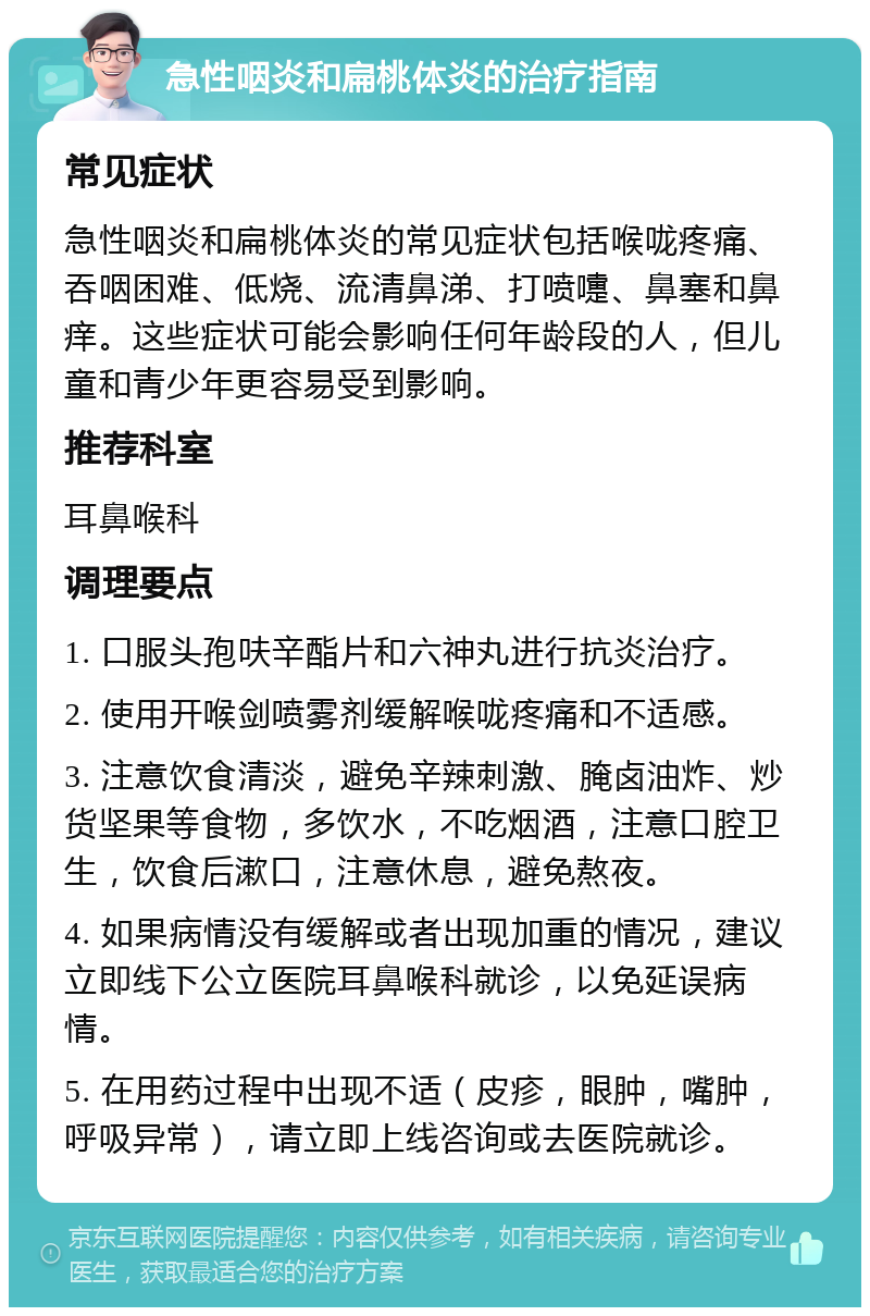 急性咽炎和扁桃体炎的治疗指南 常见症状 急性咽炎和扁桃体炎的常见症状包括喉咙疼痛、吞咽困难、低烧、流清鼻涕、打喷嚏、鼻塞和鼻痒。这些症状可能会影响任何年龄段的人，但儿童和青少年更容易受到影响。 推荐科室 耳鼻喉科 调理要点 1. 口服头孢呋辛酯片和六神丸进行抗炎治疗。 2. 使用开喉剑喷雾剂缓解喉咙疼痛和不适感。 3. 注意饮食清淡，避免辛辣刺激、腌卤油炸、炒货坚果等食物，多饮水，不吃烟酒，注意口腔卫生，饮食后漱口，注意休息，避免熬夜。 4. 如果病情没有缓解或者出现加重的情况，建议立即线下公立医院耳鼻喉科就诊，以免延误病情。 5. 在用药过程中出现不适（皮疹，眼肿，嘴肿，呼吸异常），请立即上线咨询或去医院就诊。