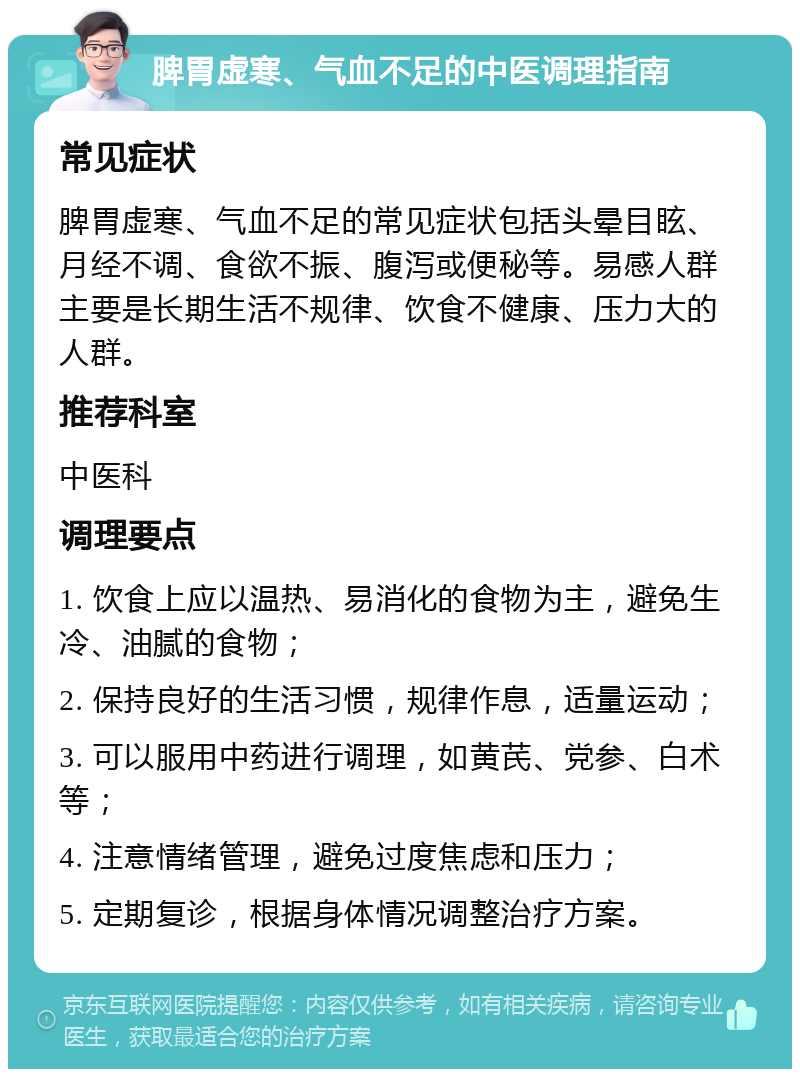 脾胃虚寒、气血不足的中医调理指南 常见症状 脾胃虚寒、气血不足的常见症状包括头晕目眩、月经不调、食欲不振、腹泻或便秘等。易感人群主要是长期生活不规律、饮食不健康、压力大的人群。 推荐科室 中医科 调理要点 1. 饮食上应以温热、易消化的食物为主，避免生冷、油腻的食物； 2. 保持良好的生活习惯，规律作息，适量运动； 3. 可以服用中药进行调理，如黄芪、党参、白术等； 4. 注意情绪管理，避免过度焦虑和压力； 5. 定期复诊，根据身体情况调整治疗方案。