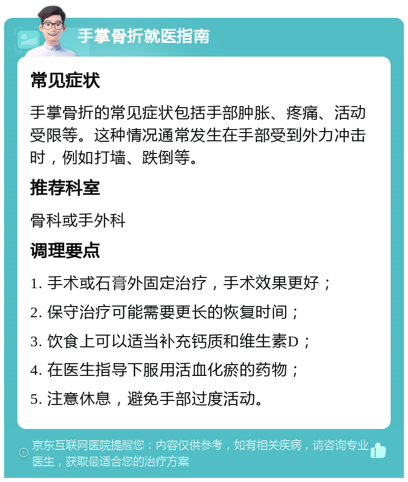 手掌骨折就医指南 常见症状 手掌骨折的常见症状包括手部肿胀、疼痛、活动受限等。这种情况通常发生在手部受到外力冲击时，例如打墙、跌倒等。 推荐科室 骨科或手外科 调理要点 1. 手术或石膏外固定治疗，手术效果更好； 2. 保守治疗可能需要更长的恢复时间； 3. 饮食上可以适当补充钙质和维生素D； 4. 在医生指导下服用活血化瘀的药物； 5. 注意休息，避免手部过度活动。