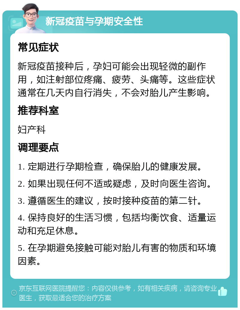 新冠疫苗与孕期安全性 常见症状 新冠疫苗接种后，孕妇可能会出现轻微的副作用，如注射部位疼痛、疲劳、头痛等。这些症状通常在几天内自行消失，不会对胎儿产生影响。 推荐科室 妇产科 调理要点 1. 定期进行孕期检查，确保胎儿的健康发展。 2. 如果出现任何不适或疑虑，及时向医生咨询。 3. 遵循医生的建议，按时接种疫苗的第二针。 4. 保持良好的生活习惯，包括均衡饮食、适量运动和充足休息。 5. 在孕期避免接触可能对胎儿有害的物质和环境因素。