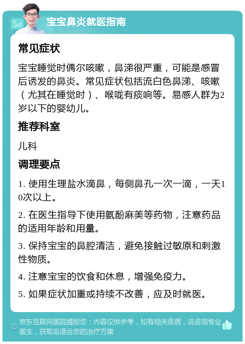 宝宝鼻炎就医指南 常见症状 宝宝睡觉时偶尔咳嗽，鼻涕很严重，可能是感冒后诱发的鼻炎。常见症状包括流白色鼻涕、咳嗽（尤其在睡觉时）、喉咙有痰响等。易感人群为2岁以下的婴幼儿。 推荐科室 儿科 调理要点 1. 使用生理盐水滴鼻，每侧鼻孔一次一滴，一天10次以上。 2. 在医生指导下使用氨酚麻美等药物，注意药品的适用年龄和用量。 3. 保持宝宝的鼻腔清洁，避免接触过敏原和刺激性物质。 4. 注意宝宝的饮食和休息，增强免疫力。 5. 如果症状加重或持续不改善，应及时就医。