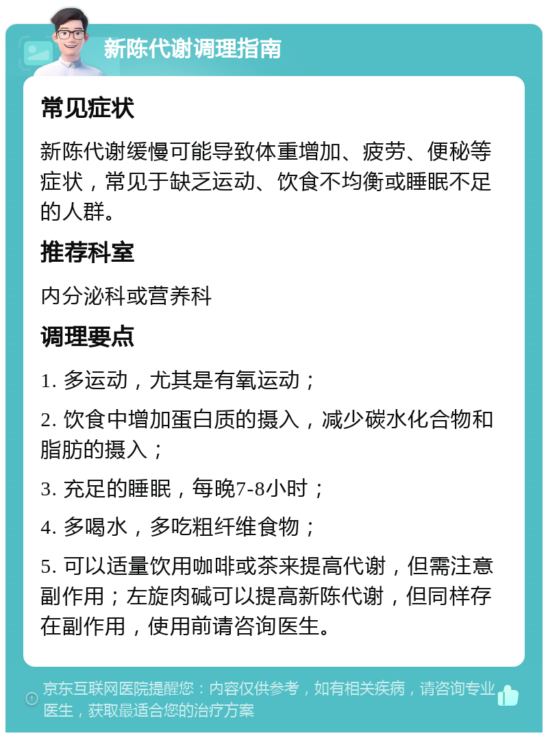 新陈代谢调理指南 常见症状 新陈代谢缓慢可能导致体重增加、疲劳、便秘等症状，常见于缺乏运动、饮食不均衡或睡眠不足的人群。 推荐科室 内分泌科或营养科 调理要点 1. 多运动，尤其是有氧运动； 2. 饮食中增加蛋白质的摄入，减少碳水化合物和脂肪的摄入； 3. 充足的睡眠，每晚7-8小时； 4. 多喝水，多吃粗纤维食物； 5. 可以适量饮用咖啡或茶来提高代谢，但需注意副作用；左旋肉碱可以提高新陈代谢，但同样存在副作用，使用前请咨询医生。