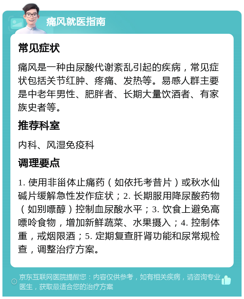 痛风就医指南 常见症状 痛风是一种由尿酸代谢紊乱引起的疾病，常见症状包括关节红肿、疼痛、发热等。易感人群主要是中老年男性、肥胖者、长期大量饮酒者、有家族史者等。 推荐科室 内科、风湿免疫科 调理要点 1. 使用非甾体止痛药（如依托考昔片）或秋水仙碱片缓解急性发作症状；2. 长期服用降尿酸药物（如别嘌醇）控制血尿酸水平；3. 饮食上避免高嘌呤食物，增加新鲜蔬菜、水果摄入；4. 控制体重，戒烟限酒；5. 定期复查肝肾功能和尿常规检查，调整治疗方案。