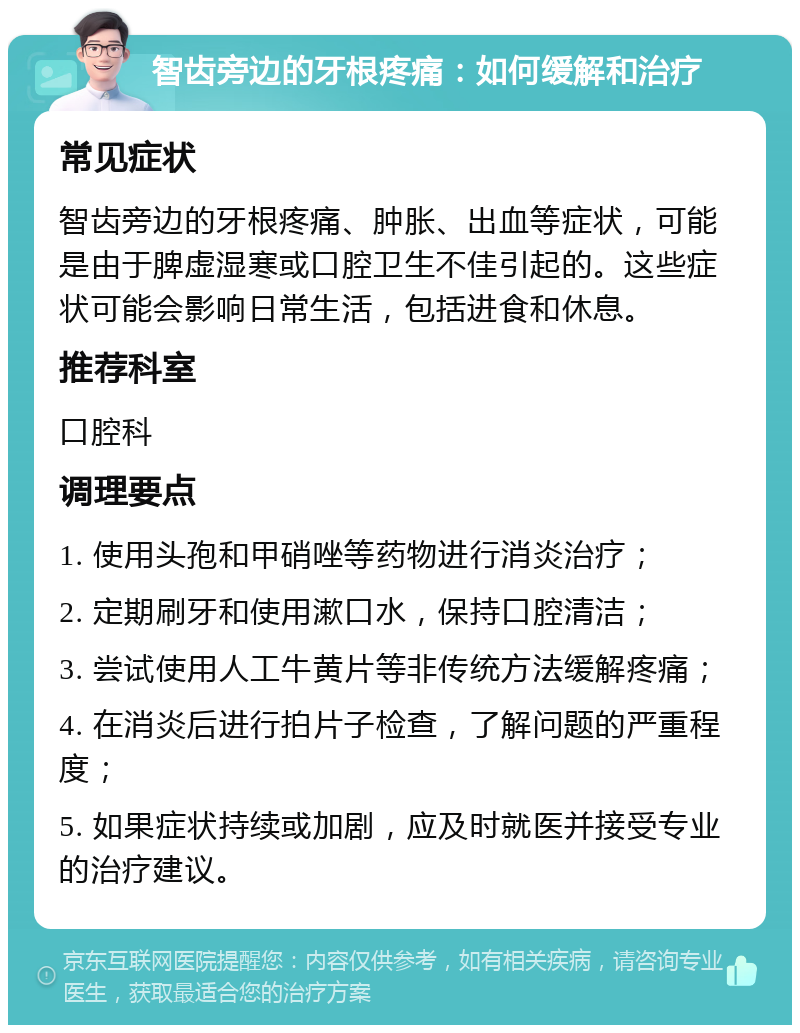 智齿旁边的牙根疼痛：如何缓解和治疗 常见症状 智齿旁边的牙根疼痛、肿胀、出血等症状，可能是由于脾虚湿寒或口腔卫生不佳引起的。这些症状可能会影响日常生活，包括进食和休息。 推荐科室 口腔科 调理要点 1. 使用头孢和甲硝唑等药物进行消炎治疗； 2. 定期刷牙和使用漱口水，保持口腔清洁； 3. 尝试使用人工牛黄片等非传统方法缓解疼痛； 4. 在消炎后进行拍片子检查，了解问题的严重程度； 5. 如果症状持续或加剧，应及时就医并接受专业的治疗建议。