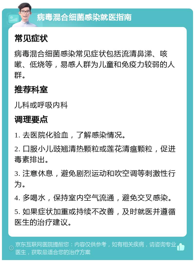 病毒混合细菌感染就医指南 常见症状 病毒混合细菌感染常见症状包括流清鼻涕、咳嗽、低烧等，易感人群为儿童和免疫力较弱的人群。 推荐科室 儿科或呼吸内科 调理要点 1. 去医院化验血，了解感染情况。 2. 口服小儿豉翘清热颗粒或莲花清瘟颗粒，促进毒素排出。 3. 注意休息，避免剧烈运动和吹空调等刺激性行为。 4. 多喝水，保持室内空气流通，避免交叉感染。 5. 如果症状加重或持续不改善，及时就医并遵循医生的治疗建议。