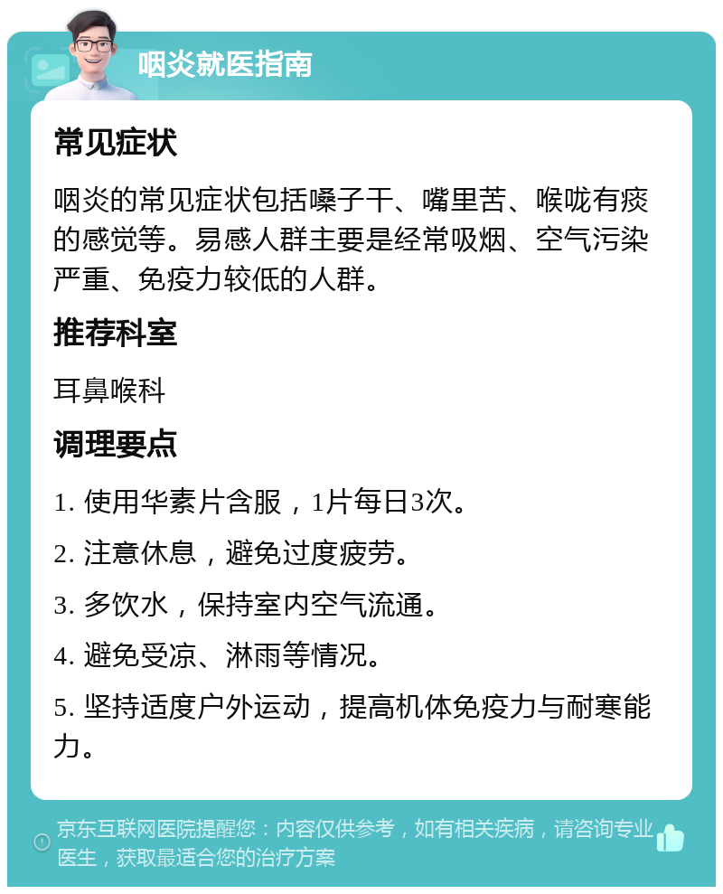 咽炎就医指南 常见症状 咽炎的常见症状包括嗓子干、嘴里苦、喉咙有痰的感觉等。易感人群主要是经常吸烟、空气污染严重、免疫力较低的人群。 推荐科室 耳鼻喉科 调理要点 1. 使用华素片含服，1片每日3次。 2. 注意休息，避免过度疲劳。 3. 多饮水，保持室内空气流通。 4. 避免受凉、淋雨等情况。 5. 坚持适度户外运动，提高机体免疫力与耐寒能力。