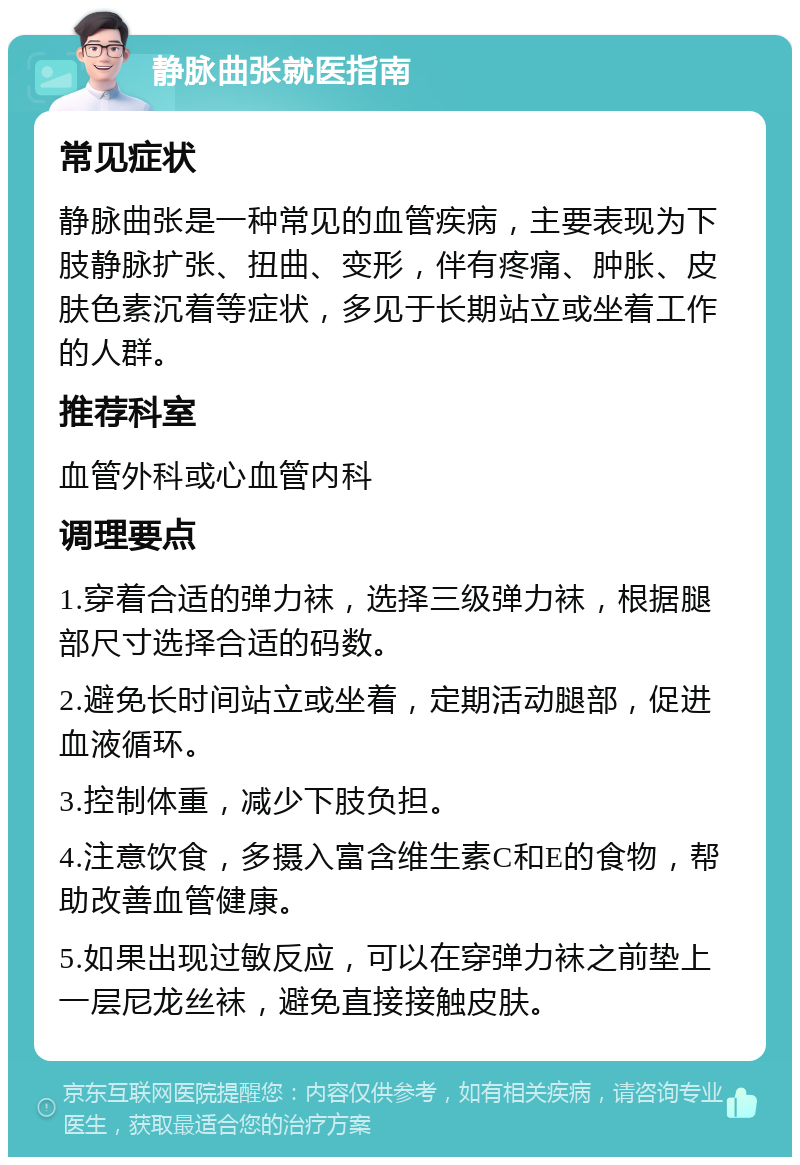 静脉曲张就医指南 常见症状 静脉曲张是一种常见的血管疾病，主要表现为下肢静脉扩张、扭曲、变形，伴有疼痛、肿胀、皮肤色素沉着等症状，多见于长期站立或坐着工作的人群。 推荐科室 血管外科或心血管内科 调理要点 1.穿着合适的弹力袜，选择三级弹力袜，根据腿部尺寸选择合适的码数。 2.避免长时间站立或坐着，定期活动腿部，促进血液循环。 3.控制体重，减少下肢负担。 4.注意饮食，多摄入富含维生素C和E的食物，帮助改善血管健康。 5.如果出现过敏反应，可以在穿弹力袜之前垫上一层尼龙丝袜，避免直接接触皮肤。