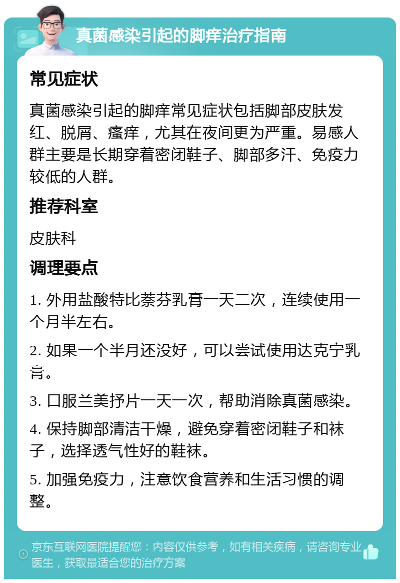 真菌感染引起的脚痒治疗指南 常见症状 真菌感染引起的脚痒常见症状包括脚部皮肤发红、脱屑、瘙痒，尤其在夜间更为严重。易感人群主要是长期穿着密闭鞋子、脚部多汗、免疫力较低的人群。 推荐科室 皮肤科 调理要点 1. 外用盐酸特比萘芬乳膏一天二次，连续使用一个月半左右。 2. 如果一个半月还没好，可以尝试使用达克宁乳膏。 3. 口服兰美抒片一天一次，帮助消除真菌感染。 4. 保持脚部清洁干燥，避免穿着密闭鞋子和袜子，选择透气性好的鞋袜。 5. 加强免疫力，注意饮食营养和生活习惯的调整。