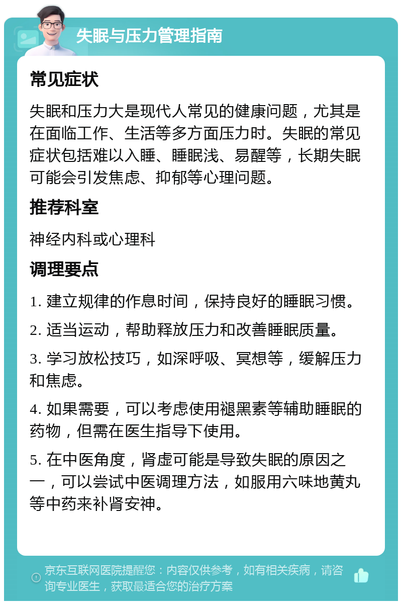 失眠与压力管理指南 常见症状 失眠和压力大是现代人常见的健康问题，尤其是在面临工作、生活等多方面压力时。失眠的常见症状包括难以入睡、睡眠浅、易醒等，长期失眠可能会引发焦虑、抑郁等心理问题。 推荐科室 神经内科或心理科 调理要点 1. 建立规律的作息时间，保持良好的睡眠习惯。 2. 适当运动，帮助释放压力和改善睡眠质量。 3. 学习放松技巧，如深呼吸、冥想等，缓解压力和焦虑。 4. 如果需要，可以考虑使用褪黑素等辅助睡眠的药物，但需在医生指导下使用。 5. 在中医角度，肾虚可能是导致失眠的原因之一，可以尝试中医调理方法，如服用六味地黄丸等中药来补肾安神。