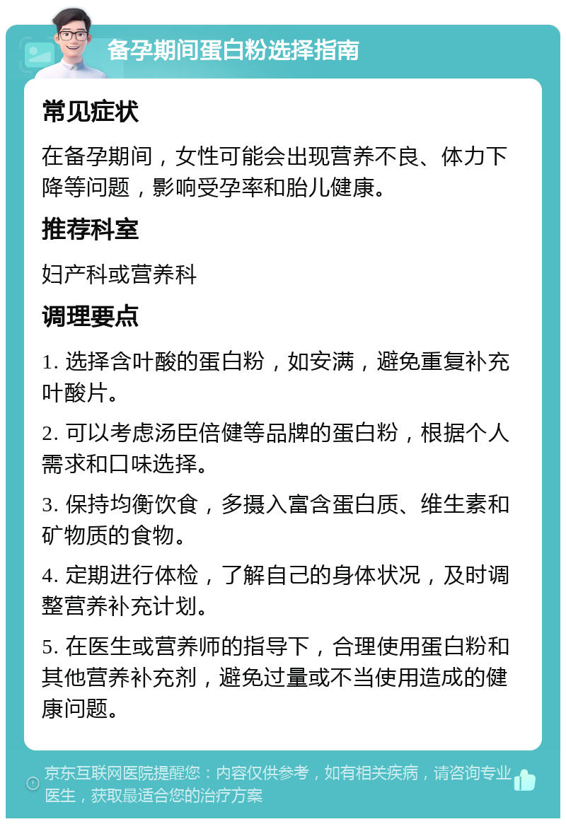 备孕期间蛋白粉选择指南 常见症状 在备孕期间，女性可能会出现营养不良、体力下降等问题，影响受孕率和胎儿健康。 推荐科室 妇产科或营养科 调理要点 1. 选择含叶酸的蛋白粉，如安满，避免重复补充叶酸片。 2. 可以考虑汤臣倍健等品牌的蛋白粉，根据个人需求和口味选择。 3. 保持均衡饮食，多摄入富含蛋白质、维生素和矿物质的食物。 4. 定期进行体检，了解自己的身体状况，及时调整营养补充计划。 5. 在医生或营养师的指导下，合理使用蛋白粉和其他营养补充剂，避免过量或不当使用造成的健康问题。