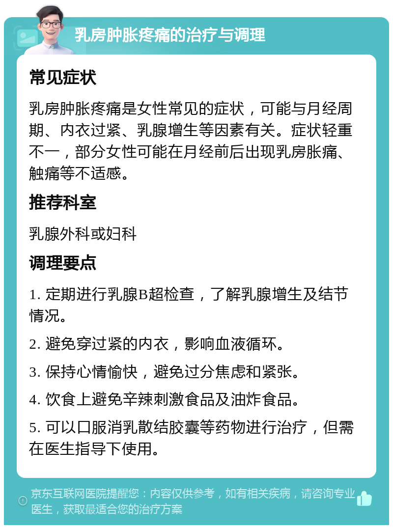 乳房肿胀疼痛的治疗与调理 常见症状 乳房肿胀疼痛是女性常见的症状，可能与月经周期、内衣过紧、乳腺增生等因素有关。症状轻重不一，部分女性可能在月经前后出现乳房胀痛、触痛等不适感。 推荐科室 乳腺外科或妇科 调理要点 1. 定期进行乳腺B超检查，了解乳腺增生及结节情况。 2. 避免穿过紧的内衣，影响血液循环。 3. 保持心情愉快，避免过分焦虑和紧张。 4. 饮食上避免辛辣刺激食品及油炸食品。 5. 可以口服消乳散结胶囊等药物进行治疗，但需在医生指导下使用。