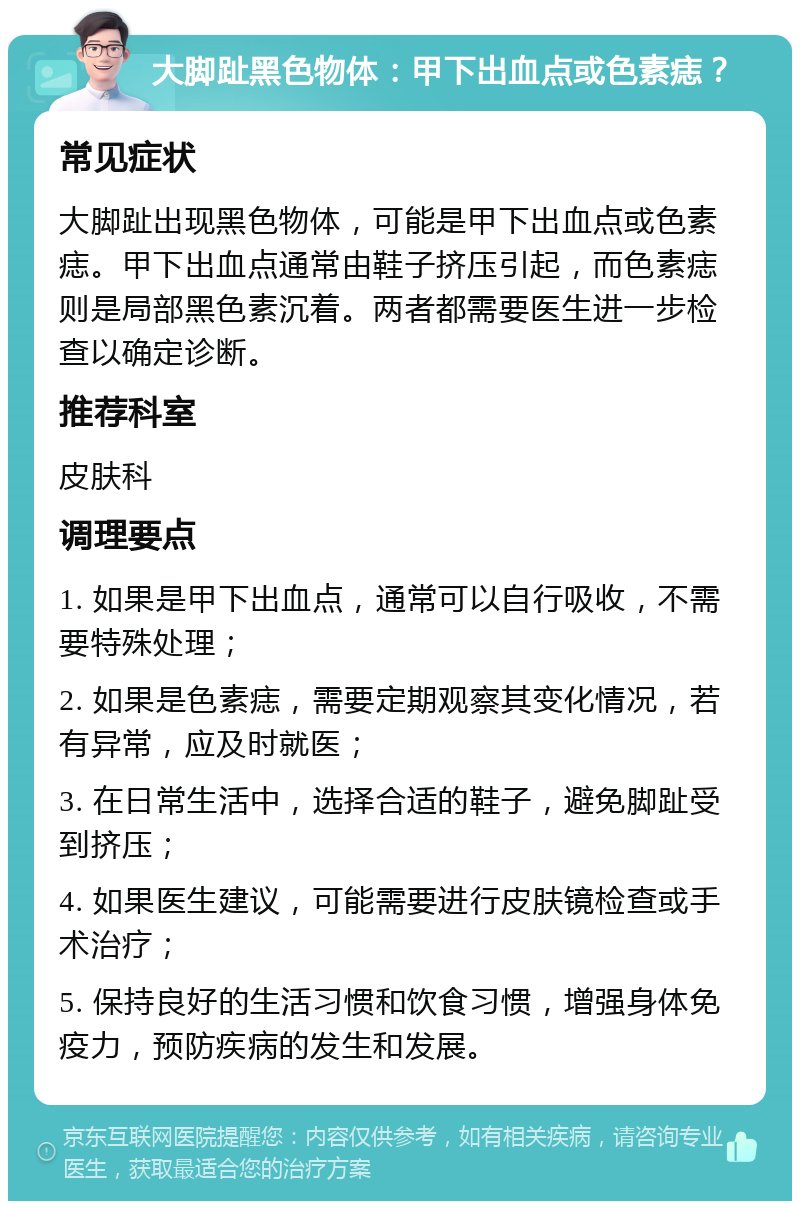 大脚趾黑色物体：甲下出血点或色素痣？ 常见症状 大脚趾出现黑色物体，可能是甲下出血点或色素痣。甲下出血点通常由鞋子挤压引起，而色素痣则是局部黑色素沉着。两者都需要医生进一步检查以确定诊断。 推荐科室 皮肤科 调理要点 1. 如果是甲下出血点，通常可以自行吸收，不需要特殊处理； 2. 如果是色素痣，需要定期观察其变化情况，若有异常，应及时就医； 3. 在日常生活中，选择合适的鞋子，避免脚趾受到挤压； 4. 如果医生建议，可能需要进行皮肤镜检查或手术治疗； 5. 保持良好的生活习惯和饮食习惯，增强身体免疫力，预防疾病的发生和发展。