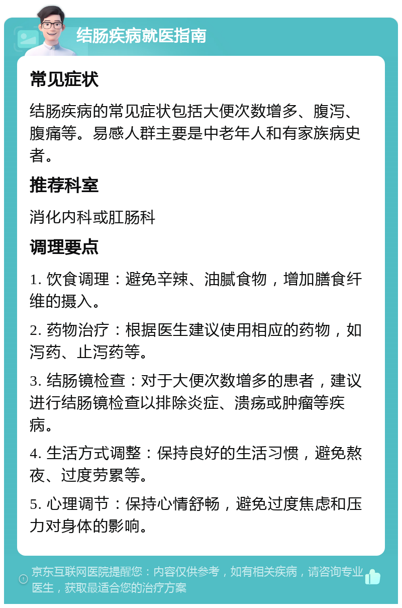 结肠疾病就医指南 常见症状 结肠疾病的常见症状包括大便次数增多、腹泻、腹痛等。易感人群主要是中老年人和有家族病史者。 推荐科室 消化内科或肛肠科 调理要点 1. 饮食调理：避免辛辣、油腻食物，增加膳食纤维的摄入。 2. 药物治疗：根据医生建议使用相应的药物，如泻药、止泻药等。 3. 结肠镜检查：对于大便次数增多的患者，建议进行结肠镜检查以排除炎症、溃疡或肿瘤等疾病。 4. 生活方式调整：保持良好的生活习惯，避免熬夜、过度劳累等。 5. 心理调节：保持心情舒畅，避免过度焦虑和压力对身体的影响。