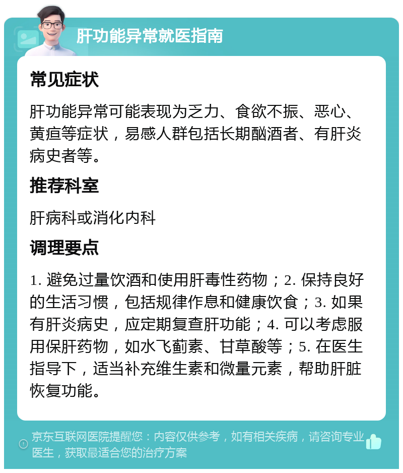 肝功能异常就医指南 常见症状 肝功能异常可能表现为乏力、食欲不振、恶心、黄疸等症状，易感人群包括长期酗酒者、有肝炎病史者等。 推荐科室 肝病科或消化内科 调理要点 1. 避免过量饮酒和使用肝毒性药物；2. 保持良好的生活习惯，包括规律作息和健康饮食；3. 如果有肝炎病史，应定期复查肝功能；4. 可以考虑服用保肝药物，如水飞蓟素、甘草酸等；5. 在医生指导下，适当补充维生素和微量元素，帮助肝脏恢复功能。