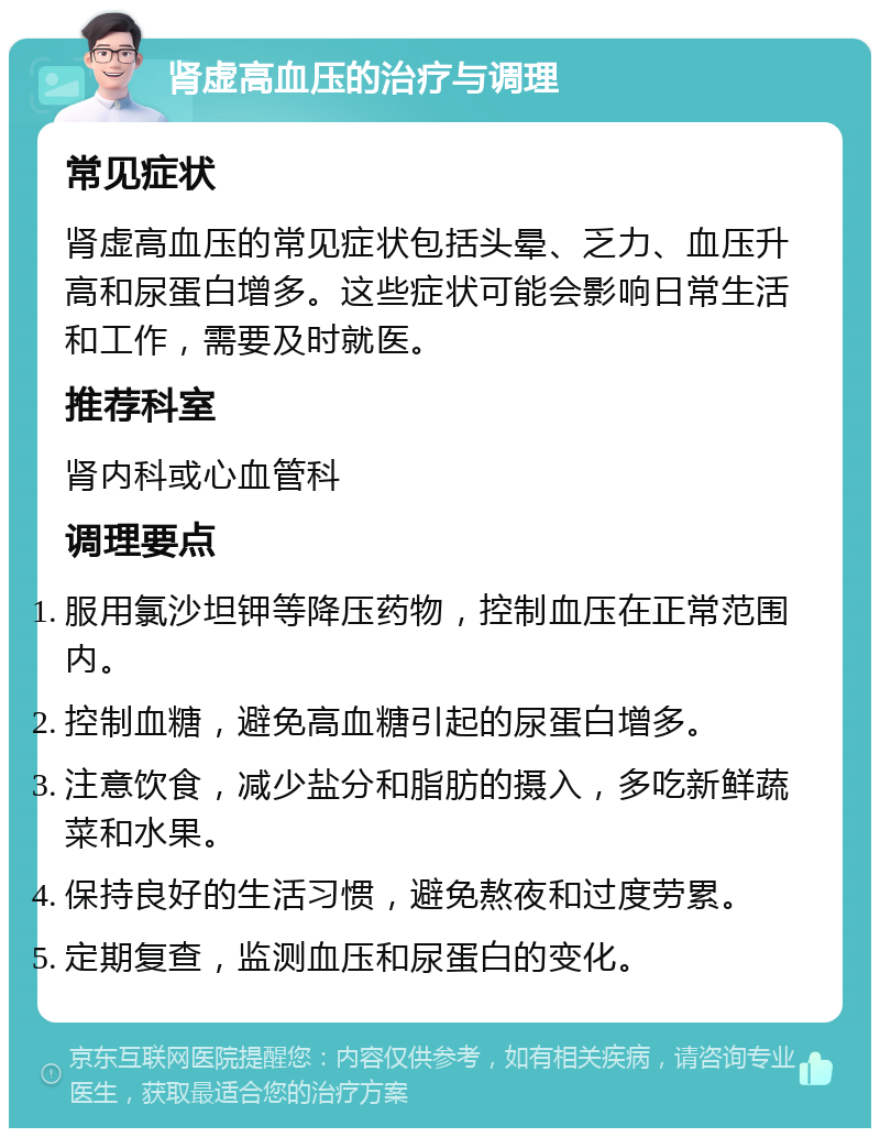 肾虚高血压的治疗与调理 常见症状 肾虚高血压的常见症状包括头晕、乏力、血压升高和尿蛋白增多。这些症状可能会影响日常生活和工作，需要及时就医。 推荐科室 肾内科或心血管科 调理要点 服用氯沙坦钾等降压药物，控制血压在正常范围内。 控制血糖，避免高血糖引起的尿蛋白增多。 注意饮食，减少盐分和脂肪的摄入，多吃新鲜蔬菜和水果。 保持良好的生活习惯，避免熬夜和过度劳累。 定期复查，监测血压和尿蛋白的变化。