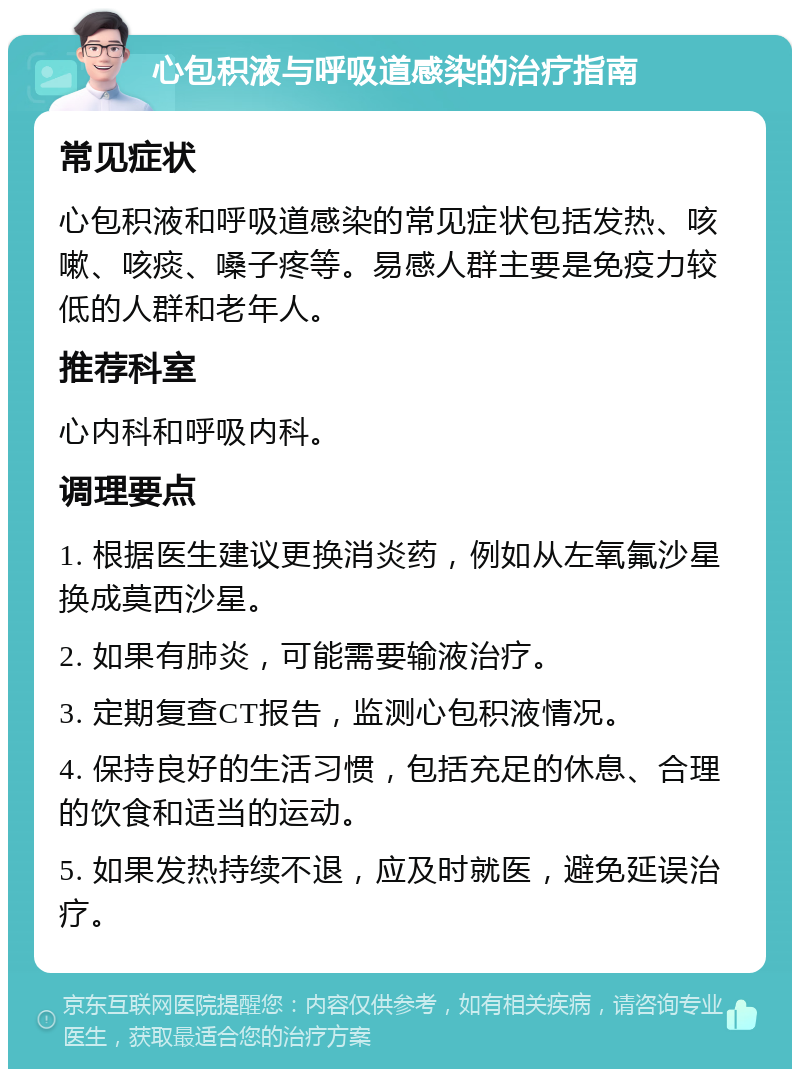 心包积液与呼吸道感染的治疗指南 常见症状 心包积液和呼吸道感染的常见症状包括发热、咳嗽、咳痰、嗓子疼等。易感人群主要是免疫力较低的人群和老年人。 推荐科室 心内科和呼吸内科。 调理要点 1. 根据医生建议更换消炎药，例如从左氧氟沙星换成莫西沙星。 2. 如果有肺炎，可能需要输液治疗。 3. 定期复查CT报告，监测心包积液情况。 4. 保持良好的生活习惯，包括充足的休息、合理的饮食和适当的运动。 5. 如果发热持续不退，应及时就医，避免延误治疗。