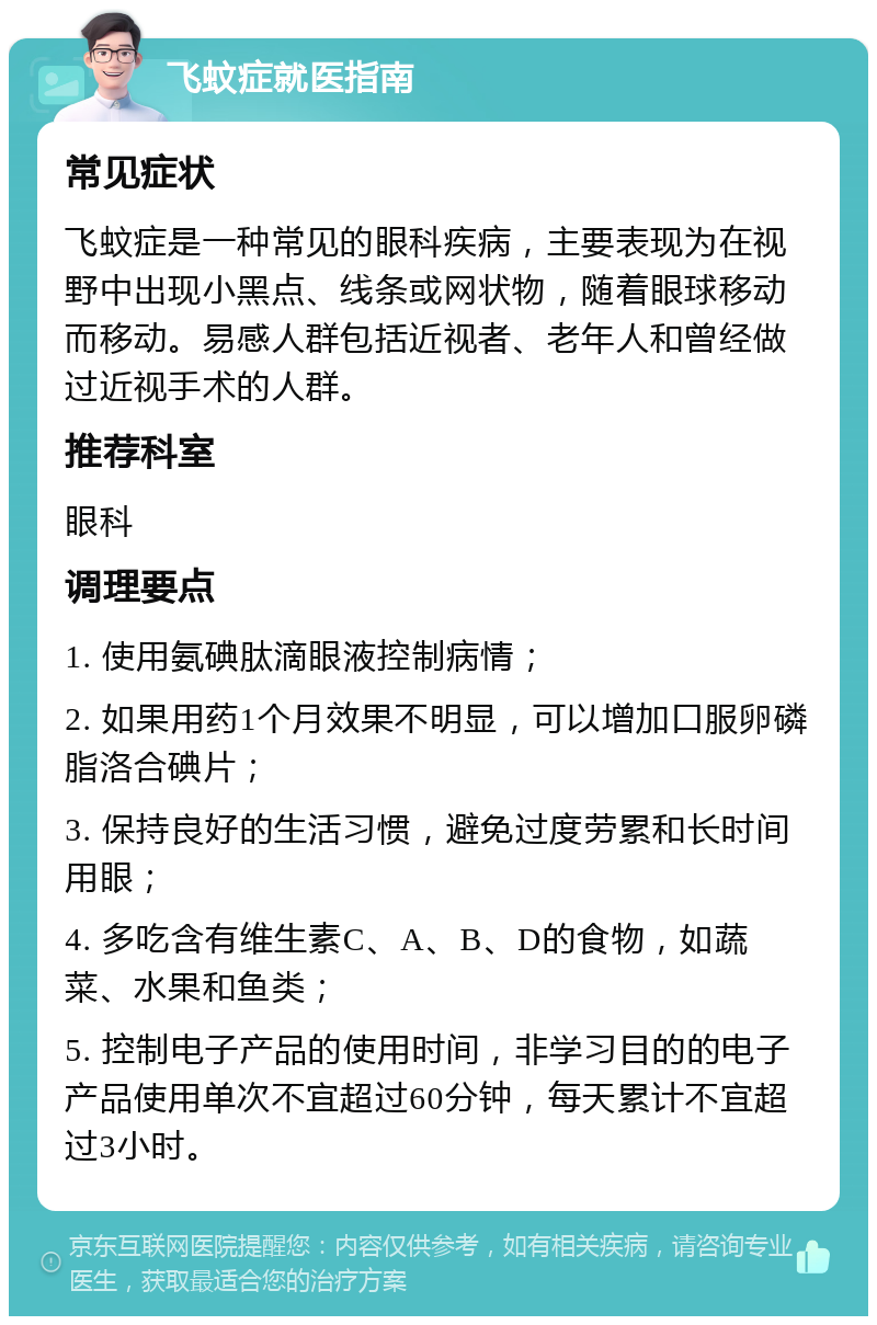 飞蚊症就医指南 常见症状 飞蚊症是一种常见的眼科疾病，主要表现为在视野中出现小黑点、线条或网状物，随着眼球移动而移动。易感人群包括近视者、老年人和曾经做过近视手术的人群。 推荐科室 眼科 调理要点 1. 使用氨碘肽滴眼液控制病情； 2. 如果用药1个月效果不明显，可以增加口服卵磷脂洛合碘片； 3. 保持良好的生活习惯，避免过度劳累和长时间用眼； 4. 多吃含有维生素C、A、B、D的食物，如蔬菜、水果和鱼类； 5. 控制电子产品的使用时间，非学习目的的电子产品使用单次不宜超过60分钟，每天累计不宜超过3小时。