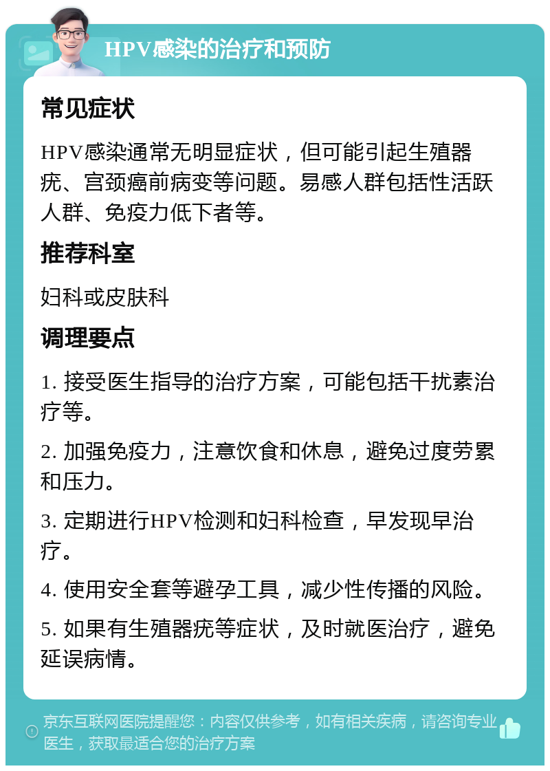 HPV感染的治疗和预防 常见症状 HPV感染通常无明显症状，但可能引起生殖器疣、宫颈癌前病变等问题。易感人群包括性活跃人群、免疫力低下者等。 推荐科室 妇科或皮肤科 调理要点 1. 接受医生指导的治疗方案，可能包括干扰素治疗等。 2. 加强免疫力，注意饮食和休息，避免过度劳累和压力。 3. 定期进行HPV检测和妇科检查，早发现早治疗。 4. 使用安全套等避孕工具，减少性传播的风险。 5. 如果有生殖器疣等症状，及时就医治疗，避免延误病情。