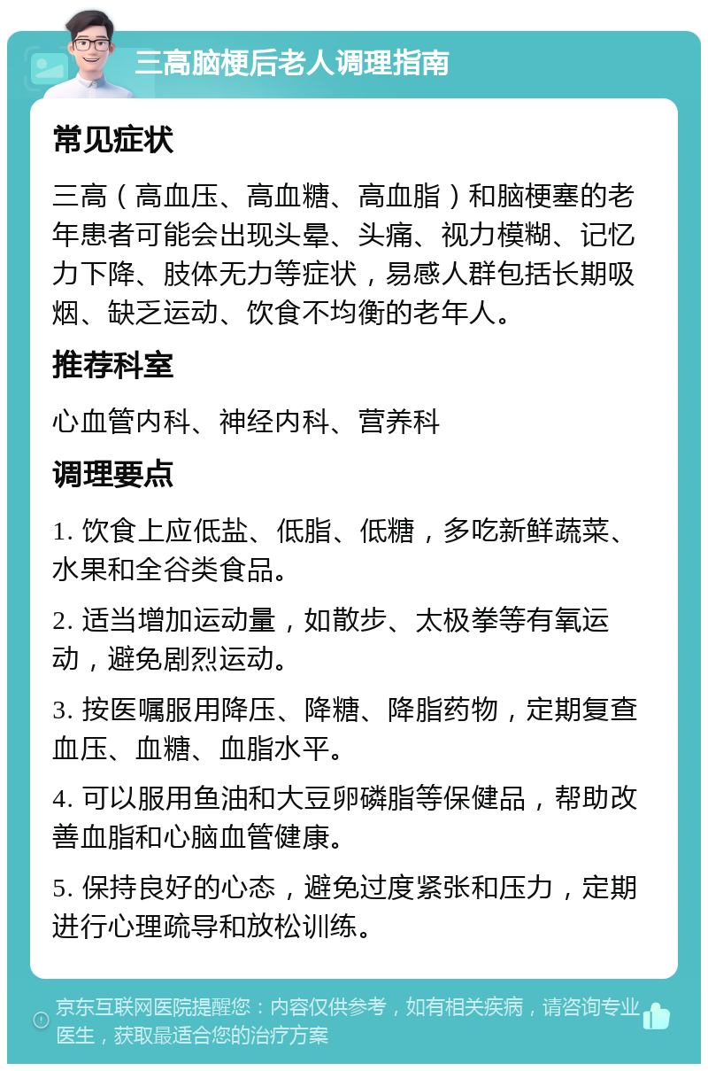 三高脑梗后老人调理指南 常见症状 三高（高血压、高血糖、高血脂）和脑梗塞的老年患者可能会出现头晕、头痛、视力模糊、记忆力下降、肢体无力等症状，易感人群包括长期吸烟、缺乏运动、饮食不均衡的老年人。 推荐科室 心血管内科、神经内科、营养科 调理要点 1. 饮食上应低盐、低脂、低糖，多吃新鲜蔬菜、水果和全谷类食品。 2. 适当增加运动量，如散步、太极拳等有氧运动，避免剧烈运动。 3. 按医嘱服用降压、降糖、降脂药物，定期复查血压、血糖、血脂水平。 4. 可以服用鱼油和大豆卵磷脂等保健品，帮助改善血脂和心脑血管健康。 5. 保持良好的心态，避免过度紧张和压力，定期进行心理疏导和放松训练。