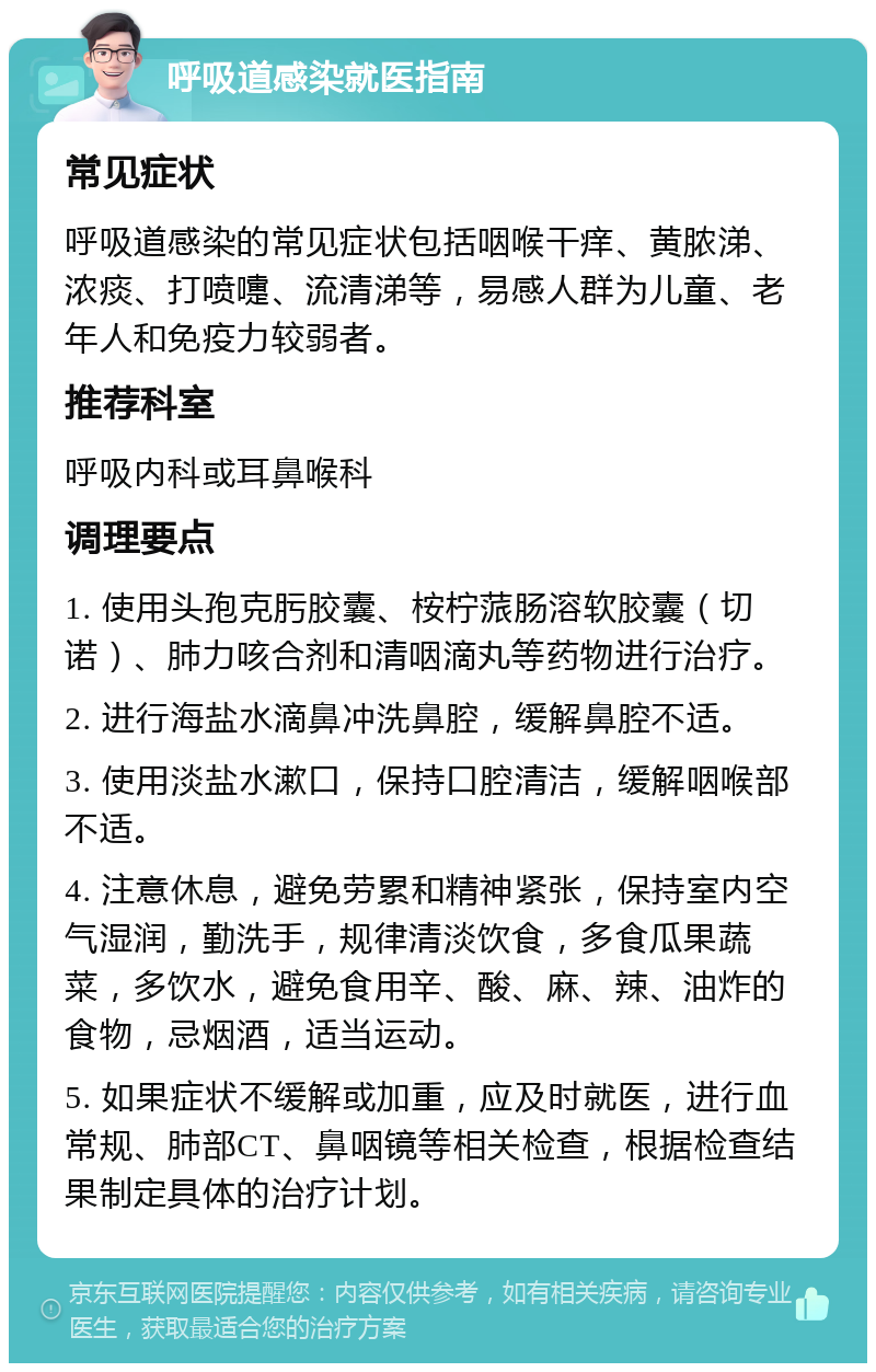 呼吸道感染就医指南 常见症状 呼吸道感染的常见症状包括咽喉干痒、黄脓涕、浓痰、打喷嚏、流清涕等，易感人群为儿童、老年人和免疫力较弱者。 推荐科室 呼吸内科或耳鼻喉科 调理要点 1. 使用头孢克肟胶囊、桉柠蒎肠溶软胶囊（切诺）、肺力咳合剂和清咽滴丸等药物进行治疗。 2. 进行海盐水滴鼻冲洗鼻腔，缓解鼻腔不适。 3. 使用淡盐水漱口，保持口腔清洁，缓解咽喉部不适。 4. 注意休息，避免劳累和精神紧张，保持室内空气湿润，勤洗手，规律清淡饮食，多食瓜果蔬菜，多饮水，避免食用辛、酸、麻、辣、油炸的食物，忌烟酒，适当运动。 5. 如果症状不缓解或加重，应及时就医，进行血常规、肺部CT、鼻咽镜等相关检查，根据检查结果制定具体的治疗计划。