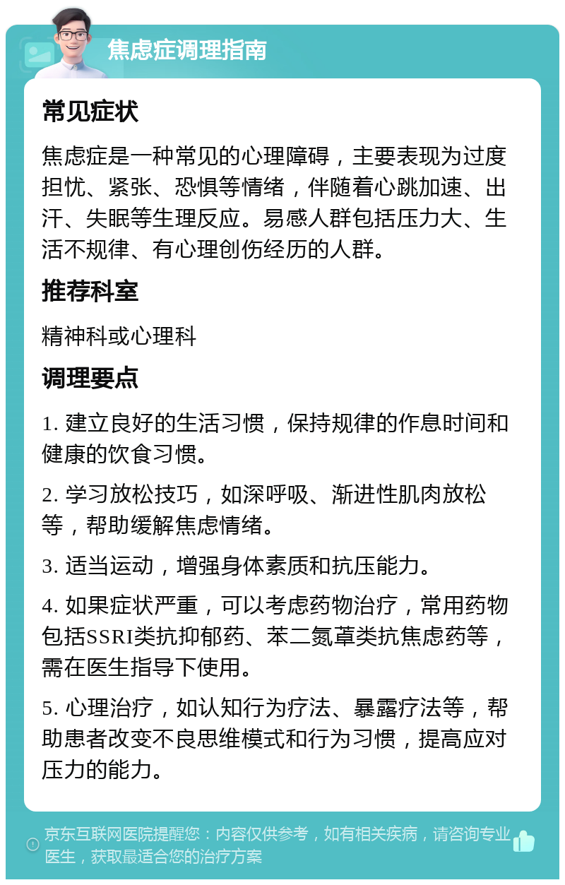 焦虑症调理指南 常见症状 焦虑症是一种常见的心理障碍，主要表现为过度担忧、紧张、恐惧等情绪，伴随着心跳加速、出汗、失眠等生理反应。易感人群包括压力大、生活不规律、有心理创伤经历的人群。 推荐科室 精神科或心理科 调理要点 1. 建立良好的生活习惯，保持规律的作息时间和健康的饮食习惯。 2. 学习放松技巧，如深呼吸、渐进性肌肉放松等，帮助缓解焦虑情绪。 3. 适当运动，增强身体素质和抗压能力。 4. 如果症状严重，可以考虑药物治疗，常用药物包括SSRI类抗抑郁药、苯二氮䓬类抗焦虑药等，需在医生指导下使用。 5. 心理治疗，如认知行为疗法、暴露疗法等，帮助患者改变不良思维模式和行为习惯，提高应对压力的能力。