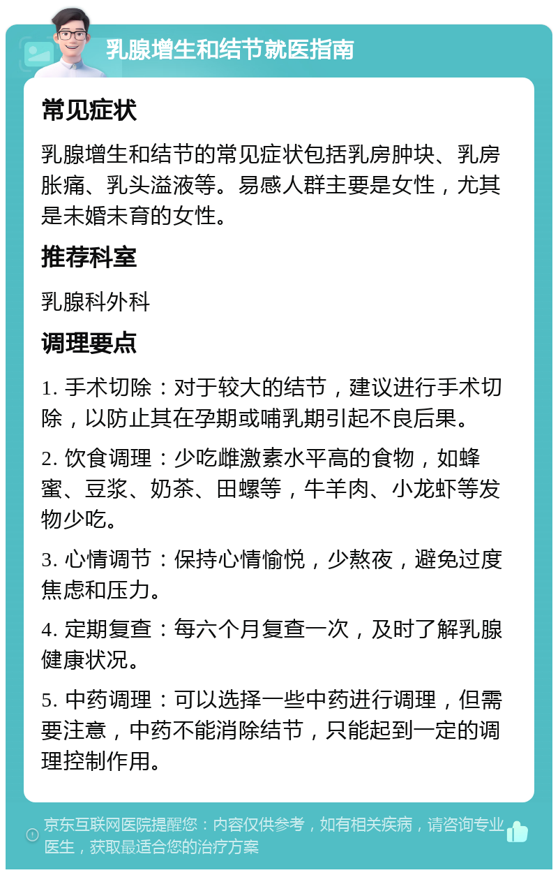 乳腺增生和结节就医指南 常见症状 乳腺增生和结节的常见症状包括乳房肿块、乳房胀痛、乳头溢液等。易感人群主要是女性，尤其是未婚未育的女性。 推荐科室 乳腺科外科 调理要点 1. 手术切除：对于较大的结节，建议进行手术切除，以防止其在孕期或哺乳期引起不良后果。 2. 饮食调理：少吃雌激素水平高的食物，如蜂蜜、豆浆、奶茶、田螺等，牛羊肉、小龙虾等发物少吃。 3. 心情调节：保持心情愉悦，少熬夜，避免过度焦虑和压力。 4. 定期复查：每六个月复查一次，及时了解乳腺健康状况。 5. 中药调理：可以选择一些中药进行调理，但需要注意，中药不能消除结节，只能起到一定的调理控制作用。