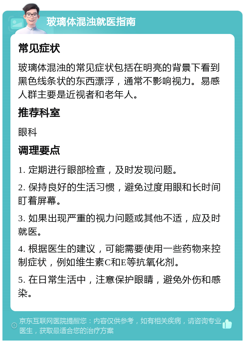 玻璃体混浊就医指南 常见症状 玻璃体混浊的常见症状包括在明亮的背景下看到黑色线条状的东西漂浮，通常不影响视力。易感人群主要是近视者和老年人。 推荐科室 眼科 调理要点 1. 定期进行眼部检查，及时发现问题。 2. 保持良好的生活习惯，避免过度用眼和长时间盯着屏幕。 3. 如果出现严重的视力问题或其他不适，应及时就医。 4. 根据医生的建议，可能需要使用一些药物来控制症状，例如维生素C和E等抗氧化剂。 5. 在日常生活中，注意保护眼睛，避免外伤和感染。