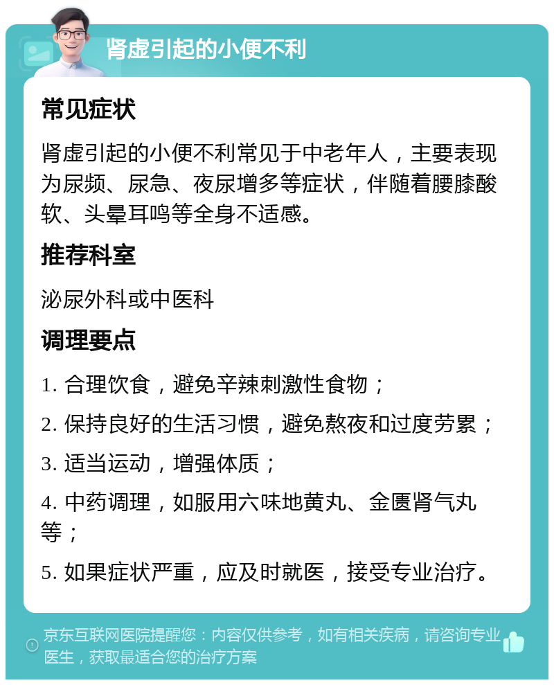 肾虚引起的小便不利 常见症状 肾虚引起的小便不利常见于中老年人，主要表现为尿频、尿急、夜尿增多等症状，伴随着腰膝酸软、头晕耳鸣等全身不适感。 推荐科室 泌尿外科或中医科 调理要点 1. 合理饮食，避免辛辣刺激性食物； 2. 保持良好的生活习惯，避免熬夜和过度劳累； 3. 适当运动，增强体质； 4. 中药调理，如服用六味地黄丸、金匮肾气丸等； 5. 如果症状严重，应及时就医，接受专业治疗。