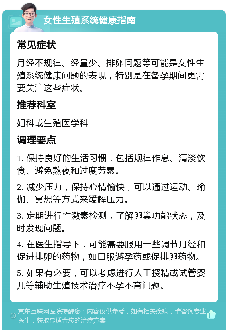 女性生殖系统健康指南 常见症状 月经不规律、经量少、排卵问题等可能是女性生殖系统健康问题的表现，特别是在备孕期间更需要关注这些症状。 推荐科室 妇科或生殖医学科 调理要点 1. 保持良好的生活习惯，包括规律作息、清淡饮食、避免熬夜和过度劳累。 2. 减少压力，保持心情愉快，可以通过运动、瑜伽、冥想等方式来缓解压力。 3. 定期进行性激素检测，了解卵巢功能状态，及时发现问题。 4. 在医生指导下，可能需要服用一些调节月经和促进排卵的药物，如口服避孕药或促排卵药物。 5. 如果有必要，可以考虑进行人工授精或试管婴儿等辅助生殖技术治疗不孕不育问题。