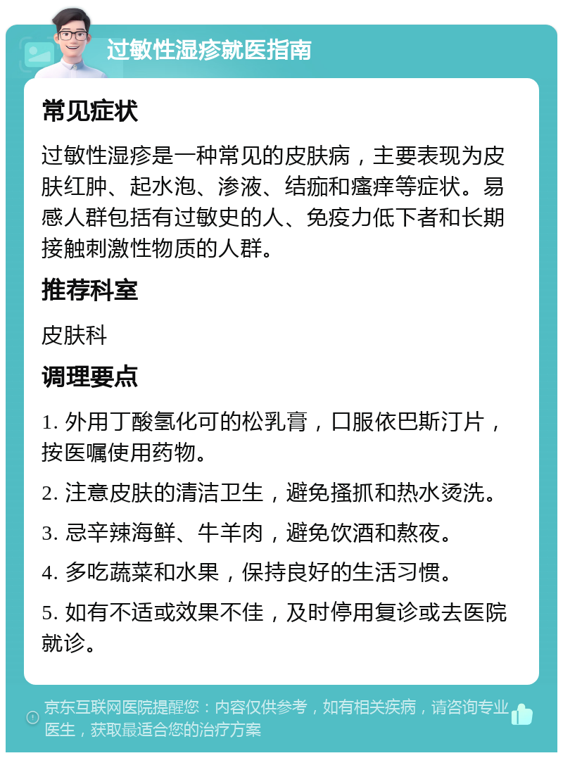 过敏性湿疹就医指南 常见症状 过敏性湿疹是一种常见的皮肤病，主要表现为皮肤红肿、起水泡、渗液、结痂和瘙痒等症状。易感人群包括有过敏史的人、免疫力低下者和长期接触刺激性物质的人群。 推荐科室 皮肤科 调理要点 1. 外用丁酸氢化可的松乳膏，口服依巴斯汀片，按医嘱使用药物。 2. 注意皮肤的清洁卫生，避免搔抓和热水烫洗。 3. 忌辛辣海鲜、牛羊肉，避免饮酒和熬夜。 4. 多吃蔬菜和水果，保持良好的生活习惯。 5. 如有不适或效果不佳，及时停用复诊或去医院就诊。