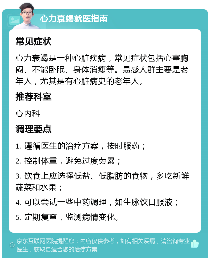 心力衰竭就医指南 常见症状 心力衰竭是一种心脏疾病，常见症状包括心塞胸闷、不能卧眠、身体消瘦等。易感人群主要是老年人，尤其是有心脏病史的老年人。 推荐科室 心内科 调理要点 1. 遵循医生的治疗方案，按时服药； 2. 控制体重，避免过度劳累； 3. 饮食上应选择低盐、低脂肪的食物，多吃新鲜蔬菜和水果； 4. 可以尝试一些中药调理，如生脉饮口服液； 5. 定期复查，监测病情变化。