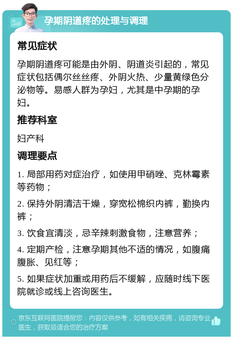 孕期阴道疼的处理与调理 常见症状 孕期阴道疼可能是由外阴、阴道炎引起的，常见症状包括偶尔丝丝疼、外阴火热、少量黄绿色分泌物等。易感人群为孕妇，尤其是中孕期的孕妇。 推荐科室 妇产科 调理要点 1. 局部用药对症治疗，如使用甲硝唑、克林霉素等药物； 2. 保持外阴清洁干燥，穿宽松棉织内裤，勤换内裤； 3. 饮食宜清淡，忌辛辣刺激食物，注意营养； 4. 定期产检，注意孕期其他不适的情况，如腹痛腹胀、见红等； 5. 如果症状加重或用药后不缓解，应随时线下医院就诊或线上咨询医生。