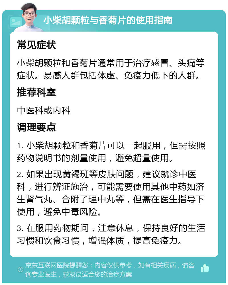 小柴胡颗粒与香菊片的使用指南 常见症状 小柴胡颗粒和香菊片通常用于治疗感冒、头痛等症状。易感人群包括体虚、免疫力低下的人群。 推荐科室 中医科或内科 调理要点 1. 小柴胡颗粒和香菊片可以一起服用，但需按照药物说明书的剂量使用，避免超量使用。 2. 如果出现黄褐斑等皮肤问题，建议就诊中医科，进行辨证施治，可能需要使用其他中药如济生肾气丸、合附子理中丸等，但需在医生指导下使用，避免中毒风险。 3. 在服用药物期间，注意休息，保持良好的生活习惯和饮食习惯，增强体质，提高免疫力。