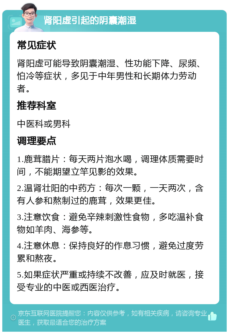 肾阳虚引起的阴囊潮湿 常见症状 肾阳虚可能导致阴囊潮湿、性功能下降、尿频、怕冷等症状，多见于中年男性和长期体力劳动者。 推荐科室 中医科或男科 调理要点 1.鹿茸腊片：每天两片泡水喝，调理体质需要时间，不能期望立竿见影的效果。 2.温肾壮阳的中药方：每次一颗，一天两次，含有人参和熬制过的鹿茸，效果更佳。 3.注意饮食：避免辛辣刺激性食物，多吃温补食物如羊肉、海参等。 4.注意休息：保持良好的作息习惯，避免过度劳累和熬夜。 5.如果症状严重或持续不改善，应及时就医，接受专业的中医或西医治疗。