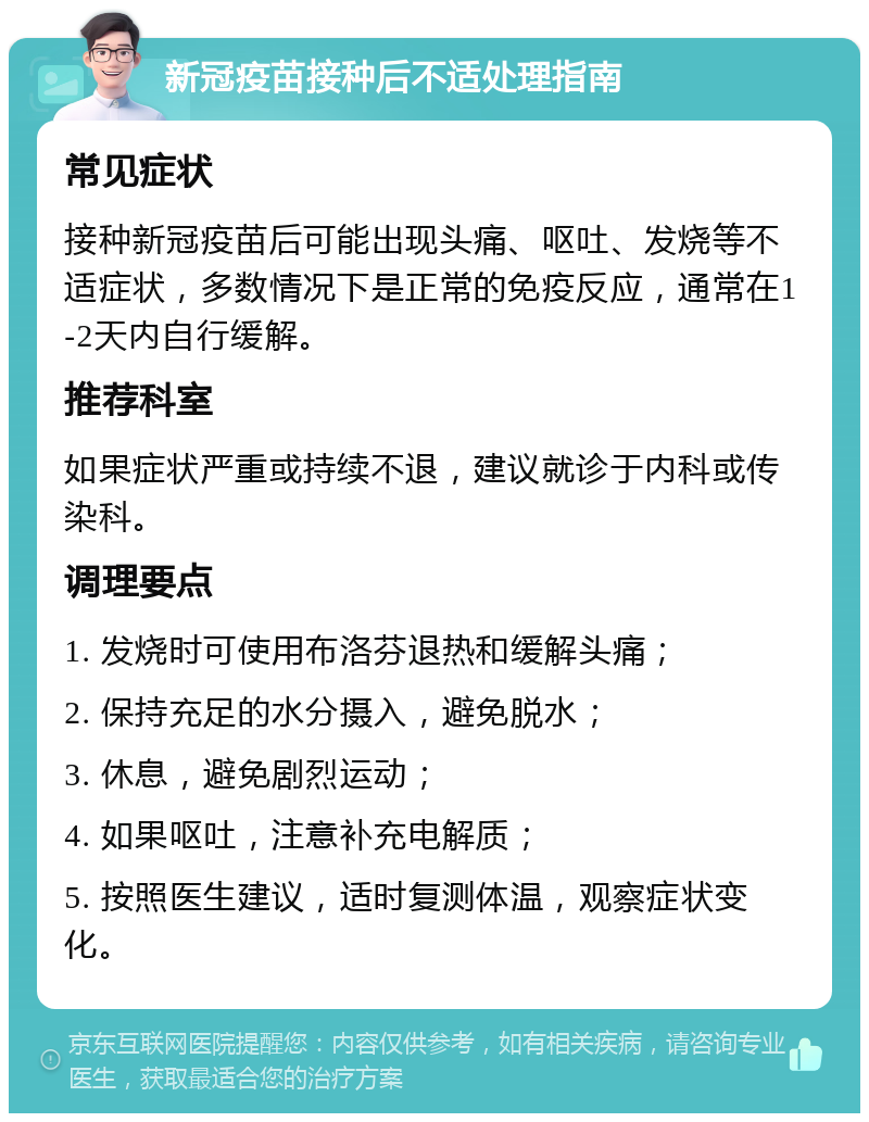 新冠疫苗接种后不适处理指南 常见症状 接种新冠疫苗后可能出现头痛、呕吐、发烧等不适症状，多数情况下是正常的免疫反应，通常在1-2天内自行缓解。 推荐科室 如果症状严重或持续不退，建议就诊于内科或传染科。 调理要点 1. 发烧时可使用布洛芬退热和缓解头痛； 2. 保持充足的水分摄入，避免脱水； 3. 休息，避免剧烈运动； 4. 如果呕吐，注意补充电解质； 5. 按照医生建议，适时复测体温，观察症状变化。