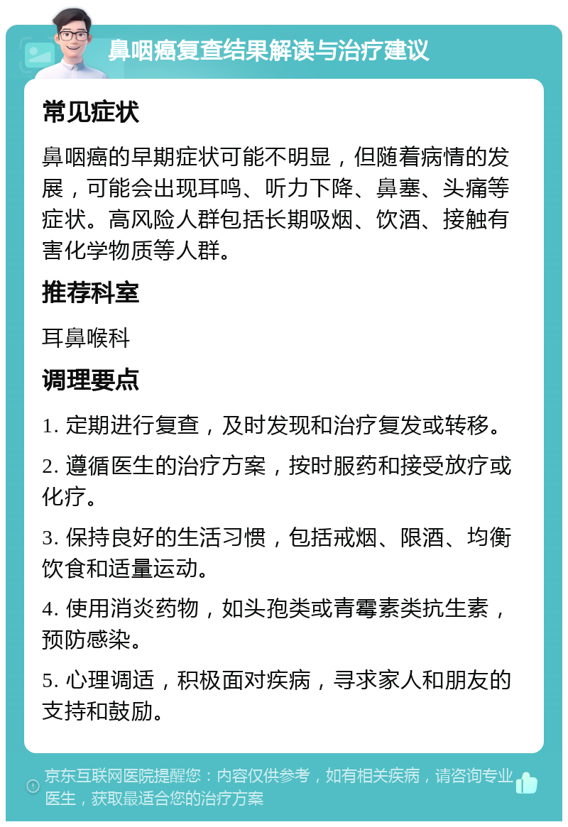 鼻咽癌复查结果解读与治疗建议 常见症状 鼻咽癌的早期症状可能不明显，但随着病情的发展，可能会出现耳鸣、听力下降、鼻塞、头痛等症状。高风险人群包括长期吸烟、饮酒、接触有害化学物质等人群。 推荐科室 耳鼻喉科 调理要点 1. 定期进行复查，及时发现和治疗复发或转移。 2. 遵循医生的治疗方案，按时服药和接受放疗或化疗。 3. 保持良好的生活习惯，包括戒烟、限酒、均衡饮食和适量运动。 4. 使用消炎药物，如头孢类或青霉素类抗生素，预防感染。 5. 心理调适，积极面对疾病，寻求家人和朋友的支持和鼓励。