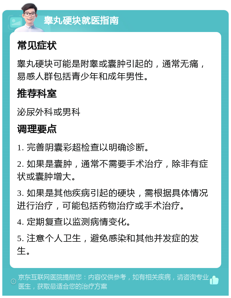 睾丸硬块就医指南 常见症状 睾丸硬块可能是附睾或囊肿引起的，通常无痛，易感人群包括青少年和成年男性。 推荐科室 泌尿外科或男科 调理要点 1. 完善阴囊彩超检查以明确诊断。 2. 如果是囊肿，通常不需要手术治疗，除非有症状或囊肿增大。 3. 如果是其他疾病引起的硬块，需根据具体情况进行治疗，可能包括药物治疗或手术治疗。 4. 定期复查以监测病情变化。 5. 注意个人卫生，避免感染和其他并发症的发生。