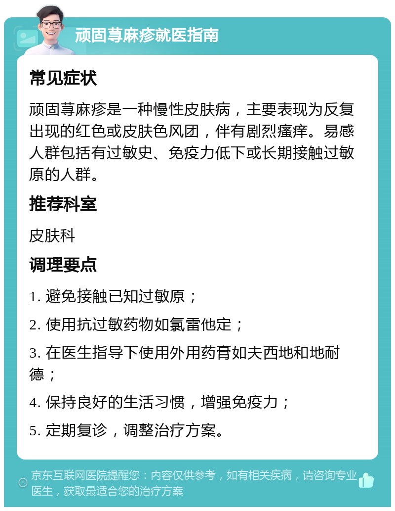 顽固荨麻疹就医指南 常见症状 顽固荨麻疹是一种慢性皮肤病，主要表现为反复出现的红色或皮肤色风团，伴有剧烈瘙痒。易感人群包括有过敏史、免疫力低下或长期接触过敏原的人群。 推荐科室 皮肤科 调理要点 1. 避免接触已知过敏原； 2. 使用抗过敏药物如氯雷他定； 3. 在医生指导下使用外用药膏如夫西地和地耐德； 4. 保持良好的生活习惯，增强免疫力； 5. 定期复诊，调整治疗方案。