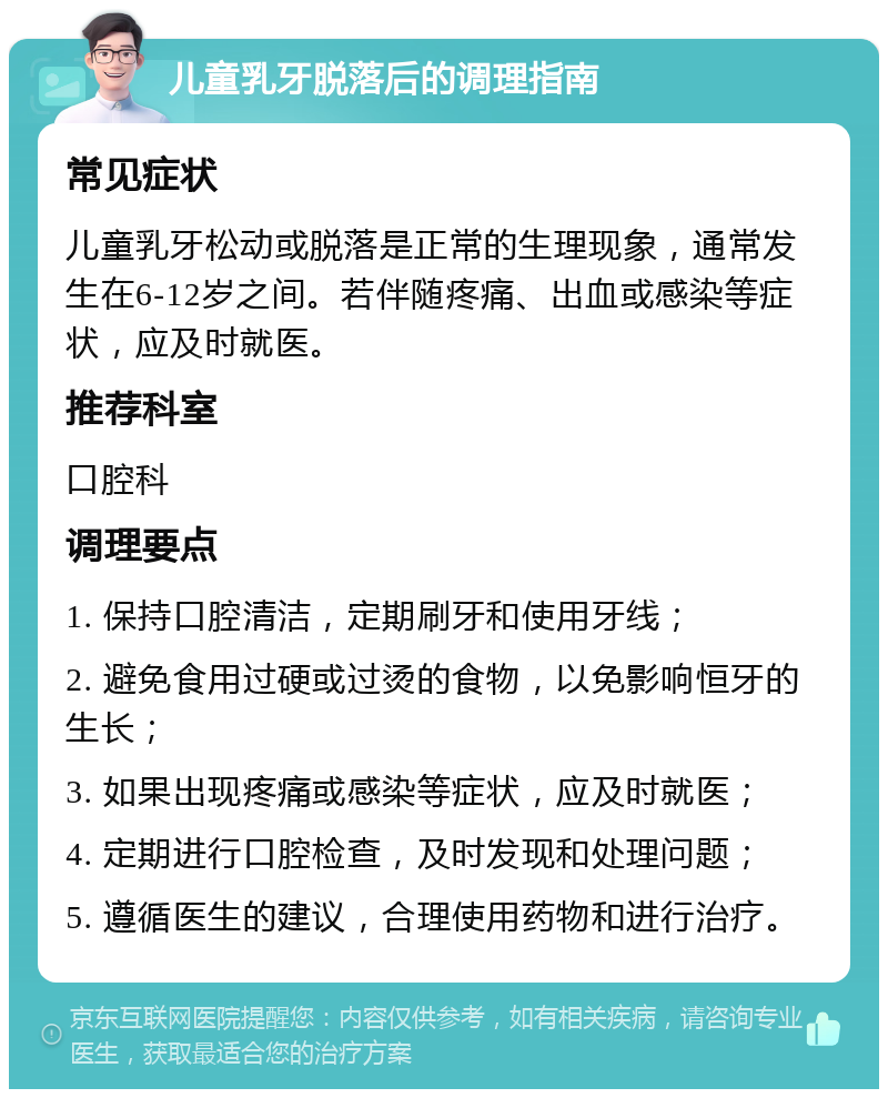 儿童乳牙脱落后的调理指南 常见症状 儿童乳牙松动或脱落是正常的生理现象，通常发生在6-12岁之间。若伴随疼痛、出血或感染等症状，应及时就医。 推荐科室 口腔科 调理要点 1. 保持口腔清洁，定期刷牙和使用牙线； 2. 避免食用过硬或过烫的食物，以免影响恒牙的生长； 3. 如果出现疼痛或感染等症状，应及时就医； 4. 定期进行口腔检查，及时发现和处理问题； 5. 遵循医生的建议，合理使用药物和进行治疗。