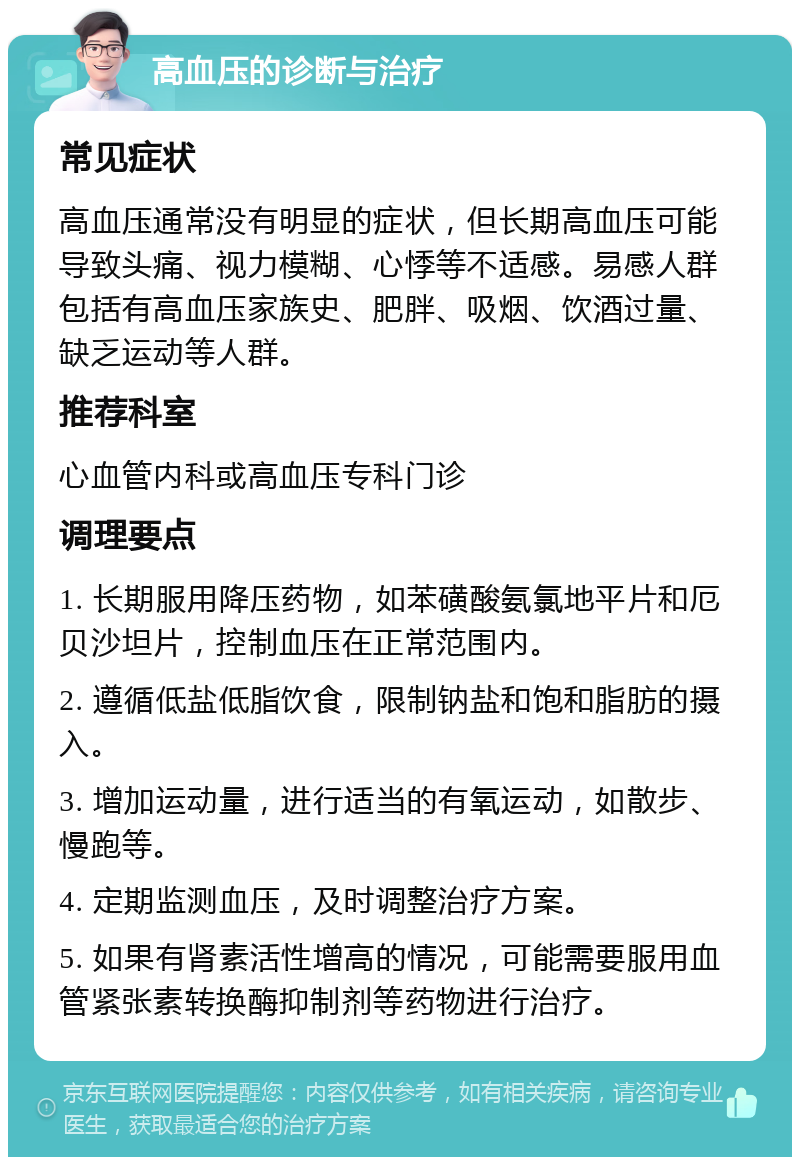 高血压的诊断与治疗 常见症状 高血压通常没有明显的症状，但长期高血压可能导致头痛、视力模糊、心悸等不适感。易感人群包括有高血压家族史、肥胖、吸烟、饮酒过量、缺乏运动等人群。 推荐科室 心血管内科或高血压专科门诊 调理要点 1. 长期服用降压药物，如苯磺酸氨氯地平片和厄贝沙坦片，控制血压在正常范围内。 2. 遵循低盐低脂饮食，限制钠盐和饱和脂肪的摄入。 3. 增加运动量，进行适当的有氧运动，如散步、慢跑等。 4. 定期监测血压，及时调整治疗方案。 5. 如果有肾素活性增高的情况，可能需要服用血管紧张素转换酶抑制剂等药物进行治疗。