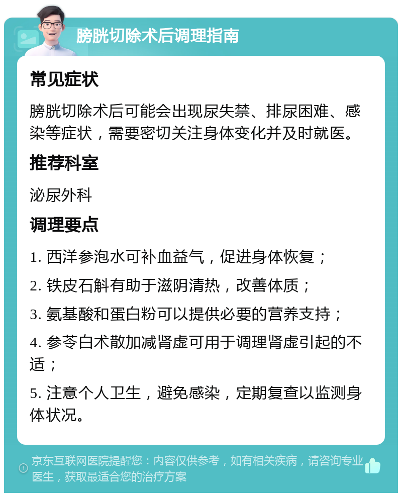 膀胱切除术后调理指南 常见症状 膀胱切除术后可能会出现尿失禁、排尿困难、感染等症状，需要密切关注身体变化并及时就医。 推荐科室 泌尿外科 调理要点 1. 西洋参泡水可补血益气，促进身体恢复； 2. 铁皮石斛有助于滋阴清热，改善体质； 3. 氨基酸和蛋白粉可以提供必要的营养支持； 4. 参苓白术散加减肾虚可用于调理肾虚引起的不适； 5. 注意个人卫生，避免感染，定期复查以监测身体状况。