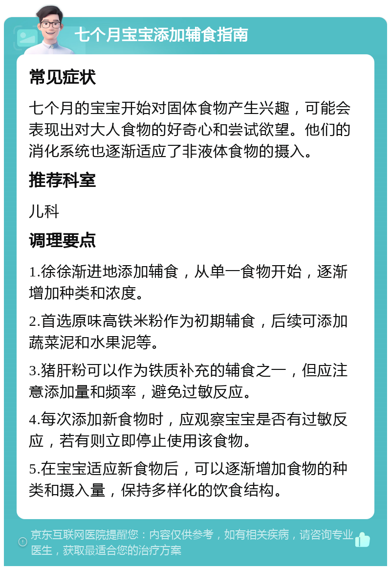 七个月宝宝添加辅食指南 常见症状 七个月的宝宝开始对固体食物产生兴趣，可能会表现出对大人食物的好奇心和尝试欲望。他们的消化系统也逐渐适应了非液体食物的摄入。 推荐科室 儿科 调理要点 1.徐徐渐进地添加辅食，从单一食物开始，逐渐增加种类和浓度。 2.首选原味高铁米粉作为初期辅食，后续可添加蔬菜泥和水果泥等。 3.猪肝粉可以作为铁质补充的辅食之一，但应注意添加量和频率，避免过敏反应。 4.每次添加新食物时，应观察宝宝是否有过敏反应，若有则立即停止使用该食物。 5.在宝宝适应新食物后，可以逐渐增加食物的种类和摄入量，保持多样化的饮食结构。