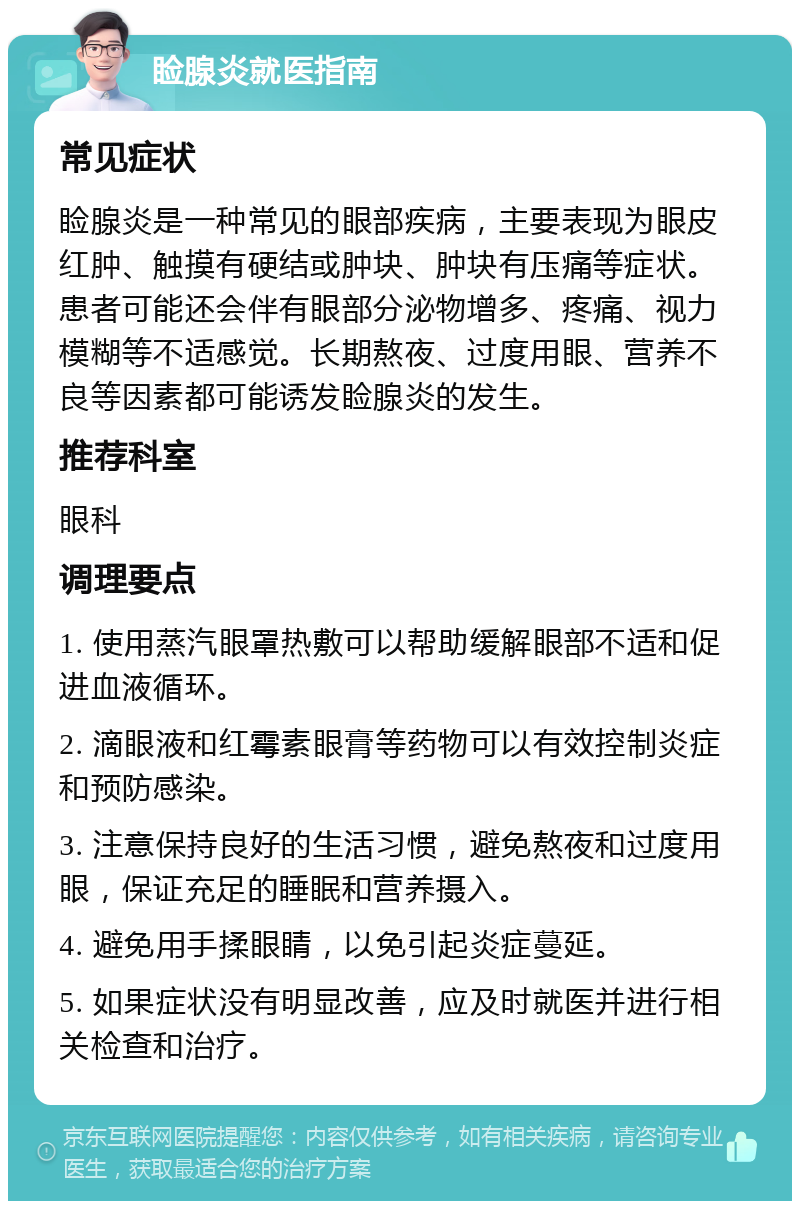 睑腺炎就医指南 常见症状 睑腺炎是一种常见的眼部疾病，主要表现为眼皮红肿、触摸有硬结或肿块、肿块有压痛等症状。患者可能还会伴有眼部分泌物增多、疼痛、视力模糊等不适感觉。长期熬夜、过度用眼、营养不良等因素都可能诱发睑腺炎的发生。 推荐科室 眼科 调理要点 1. 使用蒸汽眼罩热敷可以帮助缓解眼部不适和促进血液循环。 2. 滴眼液和红霉素眼膏等药物可以有效控制炎症和预防感染。 3. 注意保持良好的生活习惯，避免熬夜和过度用眼，保证充足的睡眠和营养摄入。 4. 避免用手揉眼睛，以免引起炎症蔓延。 5. 如果症状没有明显改善，应及时就医并进行相关检查和治疗。