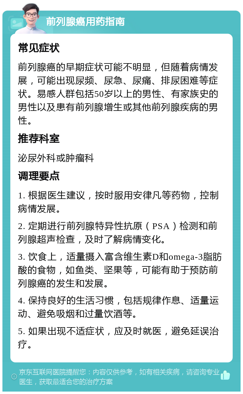 前列腺癌用药指南 常见症状 前列腺癌的早期症状可能不明显，但随着病情发展，可能出现尿频、尿急、尿痛、排尿困难等症状。易感人群包括50岁以上的男性、有家族史的男性以及患有前列腺增生或其他前列腺疾病的男性。 推荐科室 泌尿外科或肿瘤科 调理要点 1. 根据医生建议，按时服用安律凡等药物，控制病情发展。 2. 定期进行前列腺特异性抗原（PSA）检测和前列腺超声检查，及时了解病情变化。 3. 饮食上，适量摄入富含维生素D和omega-3脂肪酸的食物，如鱼类、坚果等，可能有助于预防前列腺癌的发生和发展。 4. 保持良好的生活习惯，包括规律作息、适量运动、避免吸烟和过量饮酒等。 5. 如果出现不适症状，应及时就医，避免延误治疗。