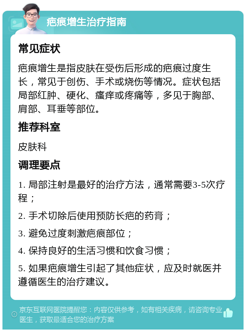 疤痕增生治疗指南 常见症状 疤痕增生是指皮肤在受伤后形成的疤痕过度生长，常见于创伤、手术或烧伤等情况。症状包括局部红肿、硬化、瘙痒或疼痛等，多见于胸部、肩部、耳垂等部位。 推荐科室 皮肤科 调理要点 1. 局部注射是最好的治疗方法，通常需要3-5次疗程； 2. 手术切除后使用预防长疤的药膏； 3. 避免过度刺激疤痕部位； 4. 保持良好的生活习惯和饮食习惯； 5. 如果疤痕增生引起了其他症状，应及时就医并遵循医生的治疗建议。